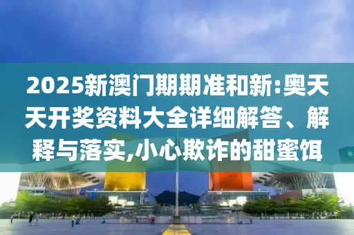 2025新澳门期期准和新:奥天天开奖资料大全详细解答、解释与落实,小心欺诈的甜蜜饵