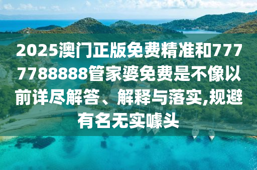 2025澳门正版免费精准和7777788888管家婆免费是不像以前详尽解答、解释与落实,规避有名无实噱头