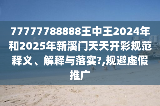 77777788888王中王2024年和2025年新溪门天天开彩规范释义、解释与落实?,规避虚假推广