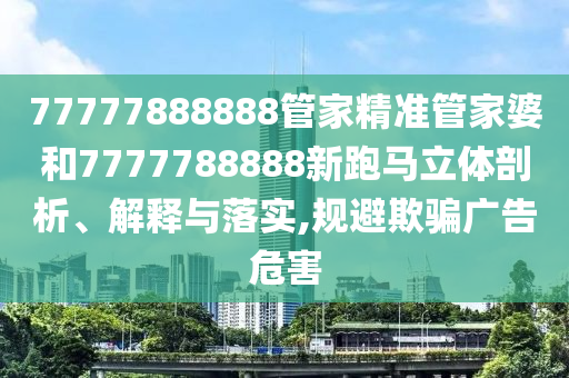 77777888888管家精准管家婆和7777788888新跑马立体剖析、解释与落实,规避欺骗广告危害
