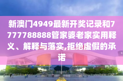 新澳门4949最新开奖记录和7777788888管家婆老家实用释义、解释与落实,拒绝虚假的承诺