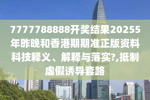 7777788888开奖结果20255年昨晚和香港期期准正版资料科技释义、解释与落实?,抵制虚假诱导套路