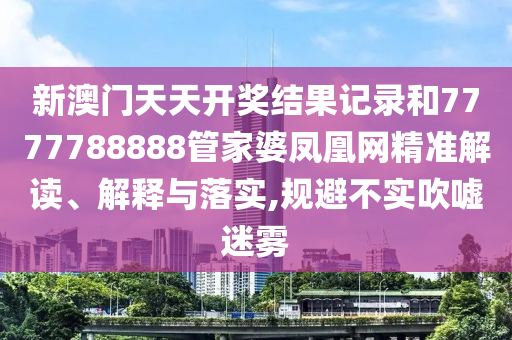 新澳门天天开奖结果记录和7777788888管家婆凤凰网精准解读、解释与落实,规避不实吹嘘迷雾