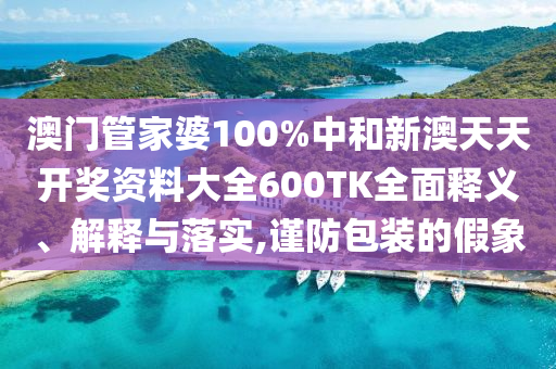 澳门管家婆100%中和新澳天天开奖资料大全600TK全面释义、解释与落实,谨防包装的假象