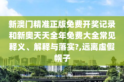 新澳门精准正版免费开奖记录和新奥天天全年免费大全常见释义、解释与落实?,远离虚假幌子
