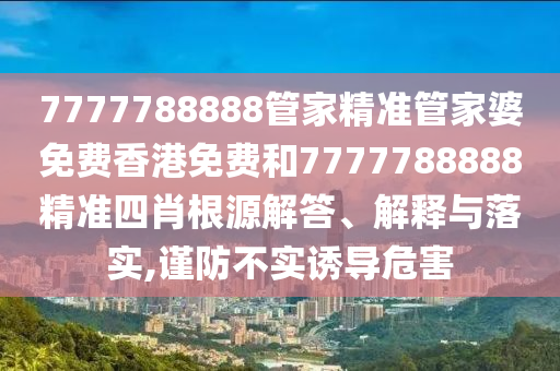 7777788888管家精准管家婆免费香港免费和7777788888精准四肖根源解答、解释与落实,谨防不实诱导危害