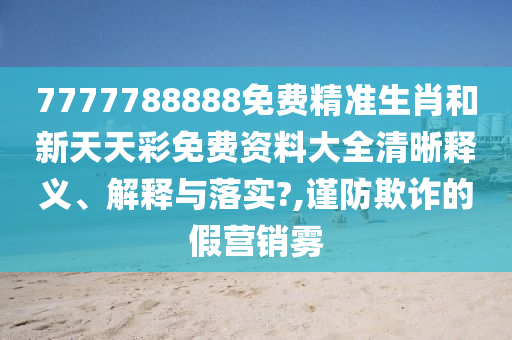 7777788888免费精准生肖和新天天彩免费资料大全清晰释义、解释与落实?,谨防欺诈的假营销雾