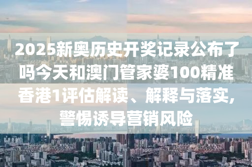 2025新奥历史开奖记录公布了吗今天和澳门管家婆100精准香港1评估解读、解释与落实,警惕诱导营销风险