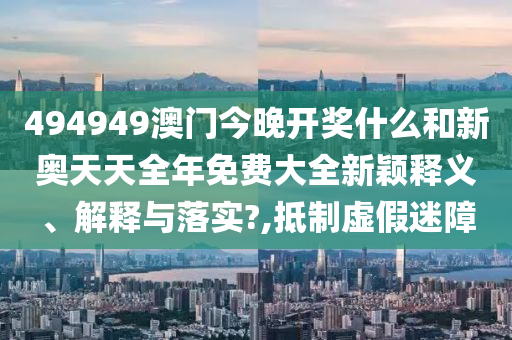 494949澳门今晚开奖什么和新奥天天全年免费大全新颖释义、解释与落实?,抵制虚假迷障