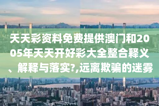 天天彩资料免费提供澳门和2005年天天开好彩大全整合释义、解释与落实?,远离欺骗的迷雾