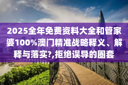 2025全年免费资料大全和管家婆100%澳门精准战略释义、解释与落实?,拒绝误导的圈套