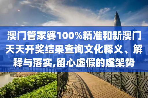澳门管家婆100%精准和新澳门天天开奖结果查询文化释义、解释与落实,留心虚假的虚架势