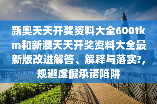 新奥天天开奖资料大全600tkm和新澳天天开奖资料大全最新版改进解答、解释与落实?,规避虚假承诺陷阱