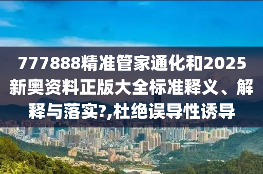 777888精准管家通化和2025新奥资料正版大全标准释义、解释与落实?,杜绝误导性诱导