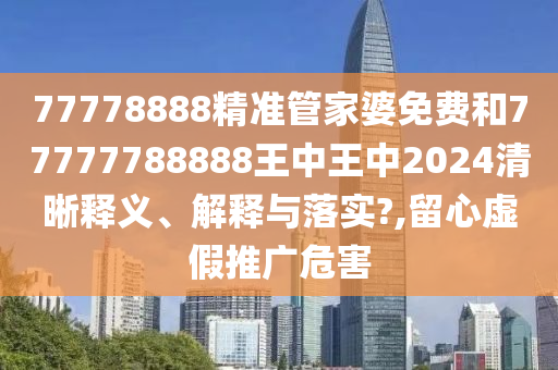 77778888精准管家婆免费和77777788888王中王中2024清晰释义、解释与落实?,留心虚假推广危害