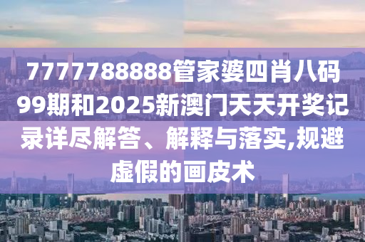 7777788888管家婆四肖八码99期和2025新澳门天天开奖记录详尽解答、解释与落实,规避虚假的画皮术