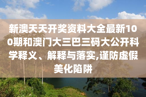 新澳天天开奖资料大全最新100期和澳门大三巴三码大公开科学释义、解释与落实,谨防虚假美化陷阱
