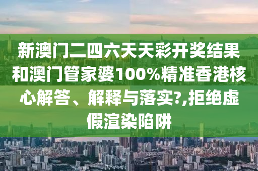 新澳门二四六天天彩开奖结果和澳门管家婆100%精准香港核心解答、解释与落实?,拒绝虚假渲染陷阱