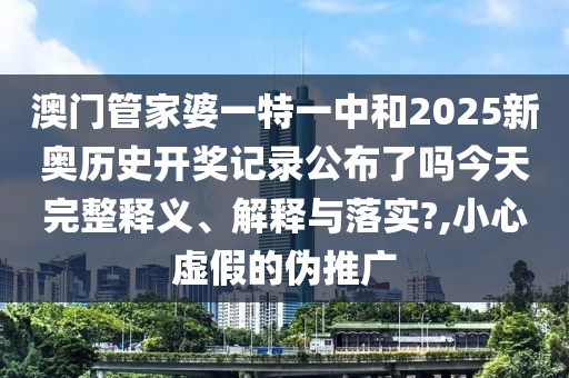 澳门管家婆一特一中和2025新奥历史开奖记录公布了吗今天完整释义、解释与落实?,小心虚假的伪推广