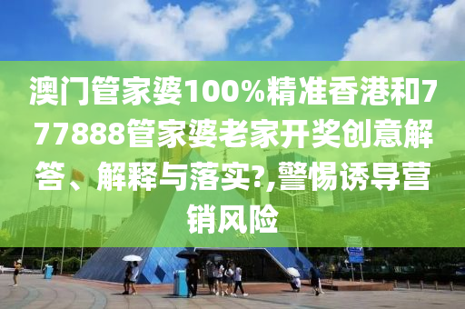 澳门管家婆100%精准香港和777888管家婆老家开奖创意解答、解释与落实?,警惕诱导营销风险
