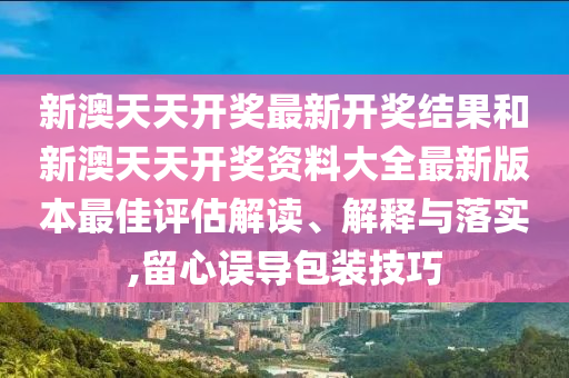 新澳天天开奖最新开奖结果和新澳天天开奖资料大全最新版本最佳评估解读、解释与落实,留心误导包装技巧