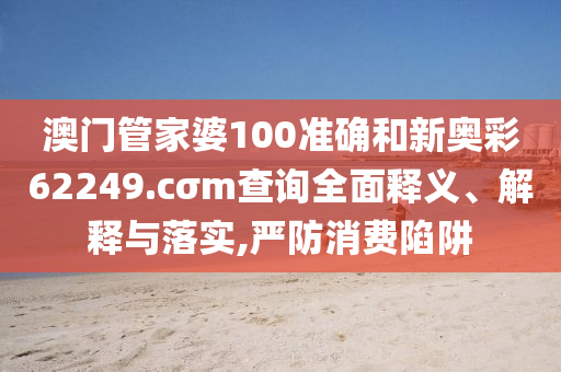 澳门管家婆100准确和新奥彩62249.cσm查询全面释义、解释与落实,严防消费陷阱