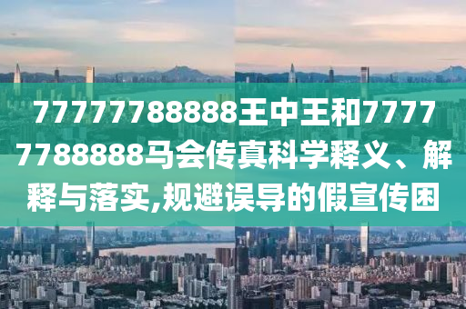 77777788888王中王和77777788888马会传真科学释义、解释与落实,规避误导的假宣传困