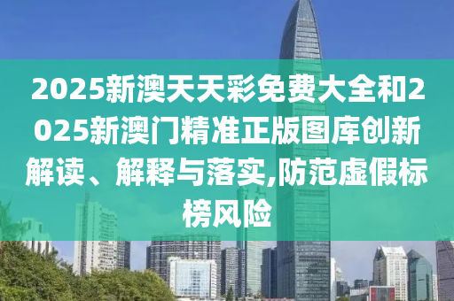 2025新澳天天彩免费大全和2025新澳门精准正版图库创新解读、解释与落实,防范虚假标榜风险