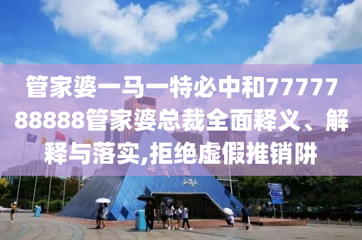 管家婆一马一特必中和7777788888管家婆总裁全面释义、解释与落实,拒绝虚假推销阱
