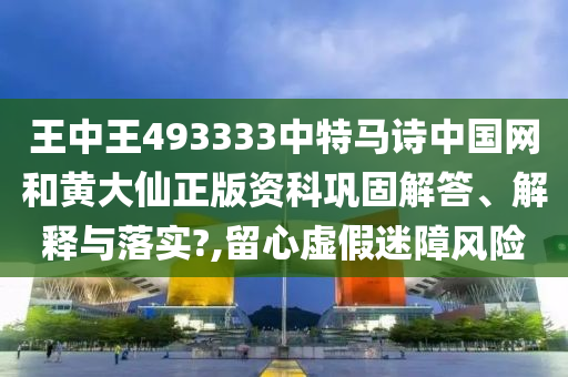 王中王493333中特马诗中国网和黄大仙正版资科巩固解答、解释与落实?,留心虚假迷障风险