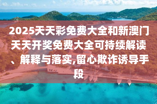 2025天天彩免费大全和新澳门天天开奖免费大全可持续解读、解释与落实,留心欺诈诱导手段