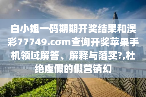 白小姐一码期期开奖结果和澳彩77749.cσm查询开奖苹果手机领域解答、解释与落实?,杜绝虚假的假营销幻