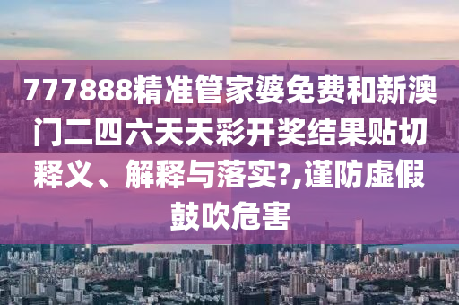 777888精准管家婆免费和新澳门二四六天天彩开奖结果贴切释义、解释与落实?,谨防虚假鼓吹危害