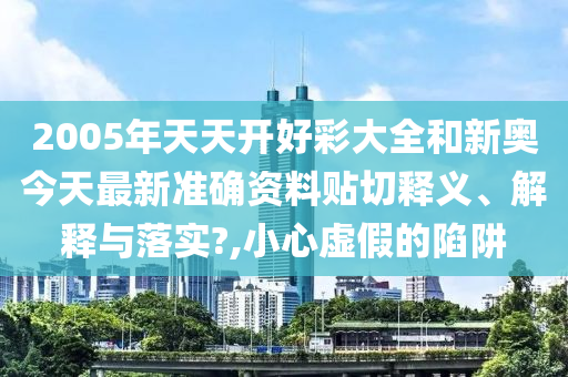 2005年天天开好彩大全和新奥今天最新准确资料贴切释义、解释与落实?,小心虚假的陷阱