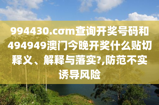 994430.cσm查询开奖号码和494949澳门今晚开奖什么贴切释义、解释与落实?,防范不实诱导风险