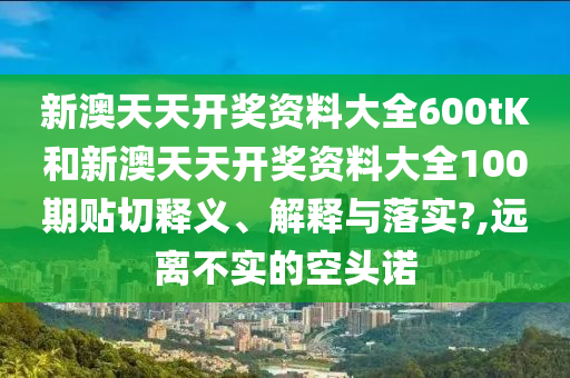 新澳天天开奖资料大全600tK和新澳天天开奖资料大全100期贴切释义、解释与落实?,远离不实的空头诺