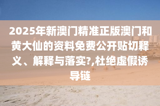 2025年新澳门精准正版澳门和黄大仙的资料免费公开贴切释义、解释与落实?,杜绝虚假诱导链