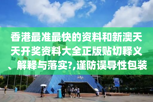 香港最准最快的资料和新澳天天开奖资料大全正版贴切释义、解释与落实?,谨防误导性包装