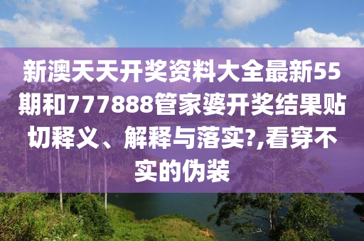 新澳天天开奖资料大全最新55期和777888管家婆开奖结果贴切释义、解释与落实?,看穿不实的伪装