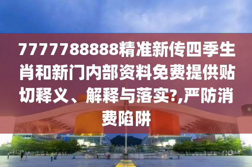 7777788888精准新传四季生肖和新门内部资料免费提供贴切释义、解释与落实?,严防消费陷阱
