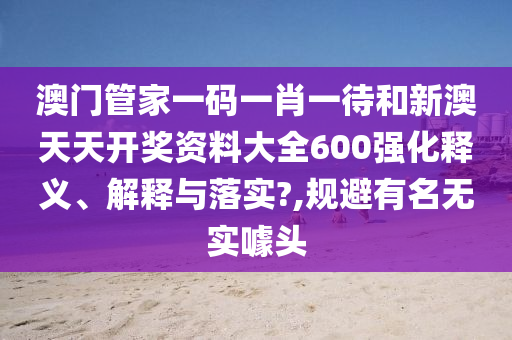 澳门管家一码一肖一待和新澳天天开奖资料大全600强化释义、解释与落实?,规避有名无实噱头
