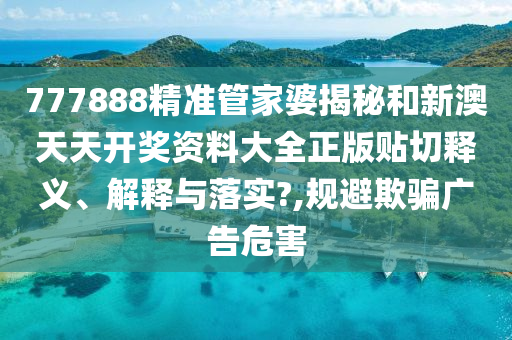 777888精准管家婆揭秘和新澳天天开奖资料大全正版贴切释义、解释与落实?,规避欺骗广告危害