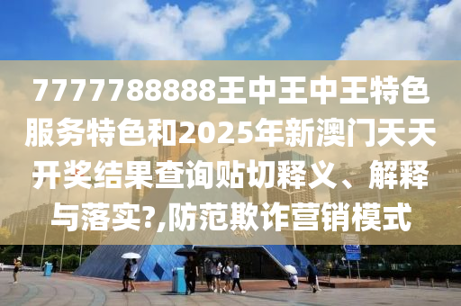 7777788888王中王中王特色服务特色和2025年新澳门天天开奖结果查询贴切释义、解释与落实?,防范欺诈营销模式