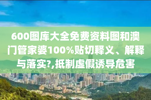 600图库大全免费资料图和澳门管家婆100%贴切释义、解释与落实?,抵制虚假诱导危害