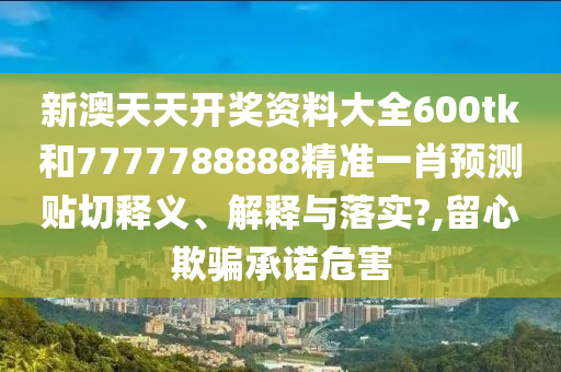 新澳天天开奖资料大全600tk和7777788888精准一肖预测贴切释义、解释与落实?,留心欺骗承诺危害