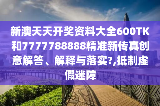 新澳天天开奖资料大全600TK和7777788888精准新传真创意解答、解释与落实?,抵制虚假迷障
