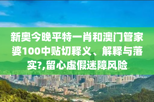 新奥今晚平特一肖和澳门管家婆100中贴切释义、解释与落实?,留心虚假迷障风险