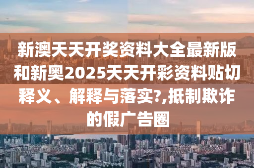 新澳天天开奖资料大全最新版和新奥2025天天开彩资料贴切释义、解释与落实?,抵制欺诈的假广告圈