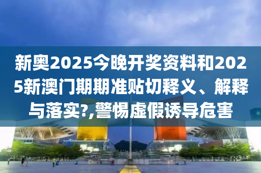 新奥2025今晚开奖资料和2025新澳门期期准贴切释义、解释与落实?,警惕虚假诱导危害