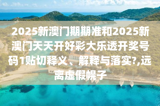 2025新澳门期期准和2025新澳门天天开好彩大乐透开奖号码1贴切释义、解释与落实?,远离虚假幌子